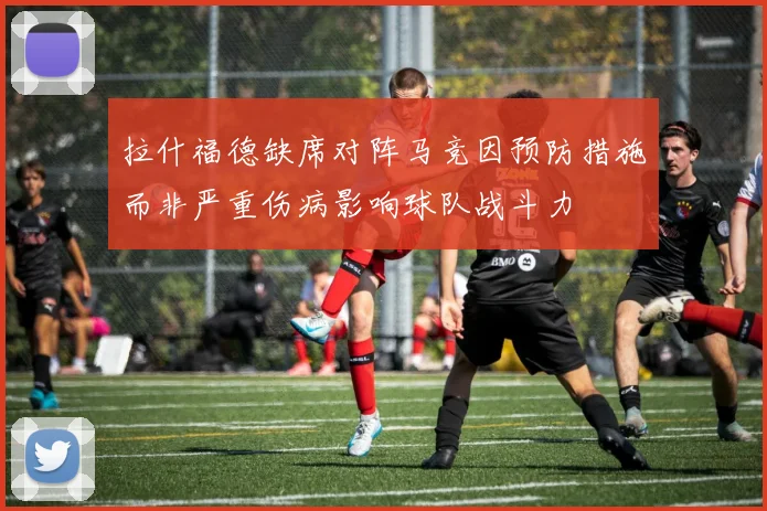 拉什福德缺席对阵马竞因预防措施而非严重伤病影响球队战斗力