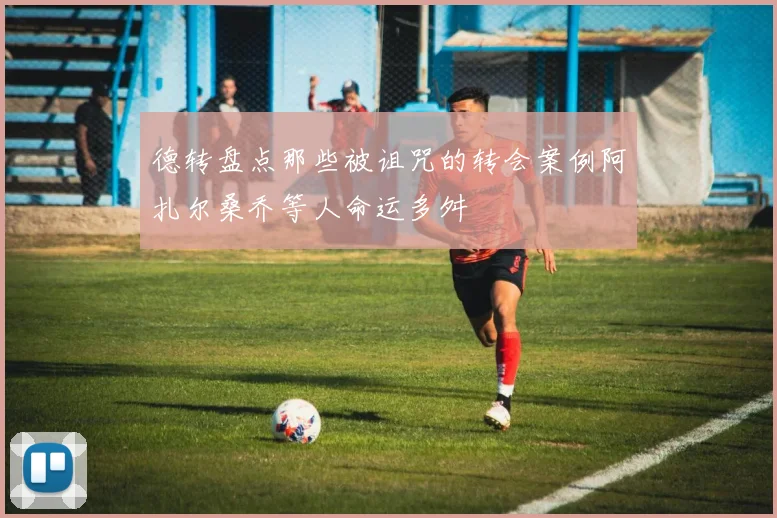德转盘点那些被诅咒的转会案例阿扎尔桑乔等人命运多舛