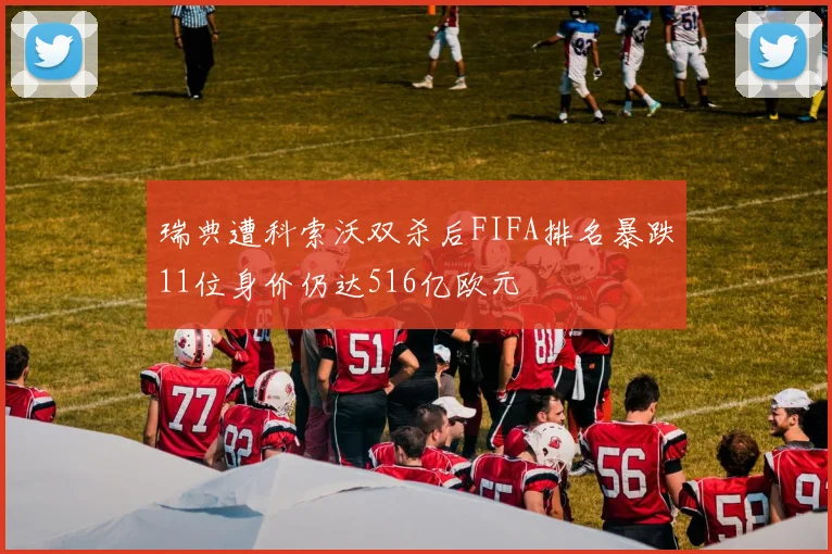 瑞典遭科索沃双杀后FIFA排名暴跌11位身价仍达516亿欧元