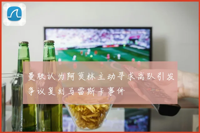 曼联认为阿莫林主动寻求离队引发争议复刻马雷斯卡事件