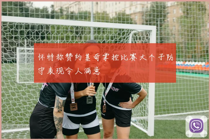 怀特称赞约基奇掌控比赛大个子防守表现令人满意