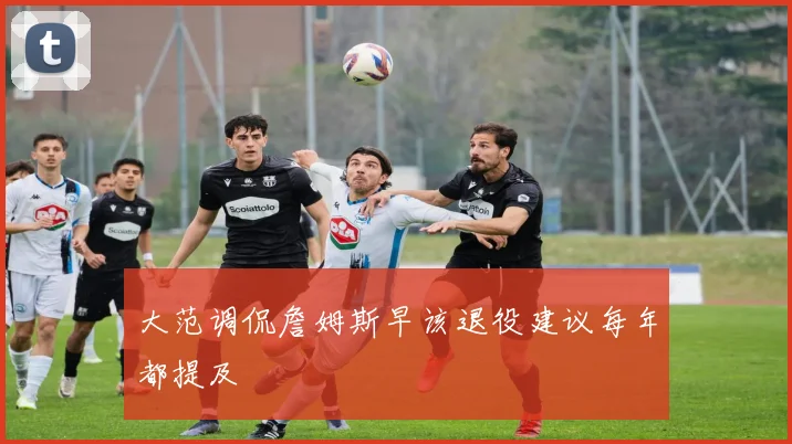 大范调侃詹姆斯早该退役建议每年都提及