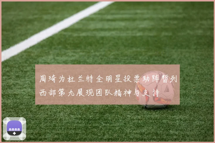 周琦为杜兰特全明星投票助阵暂列西部第九展现团队精神与支持
