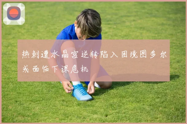 热刺遭水晶宫逆转陷入困境图多尔或面临下课危机