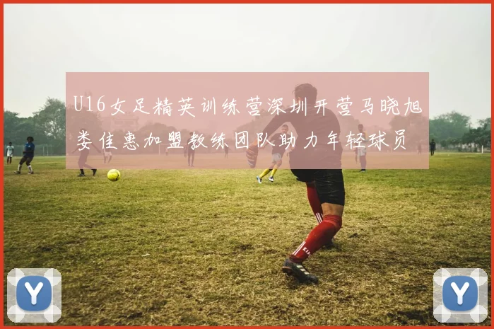 U16女足精英训练营深圳开营马晓旭娄佳惠加盟教练团队助力年轻球员成长