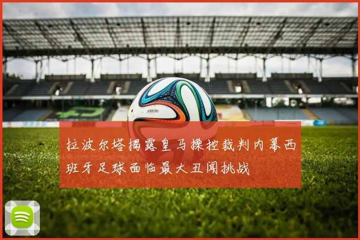拉波尔塔揭露皇马操控裁判内幕西班牙足球面临最大丑闻挑战