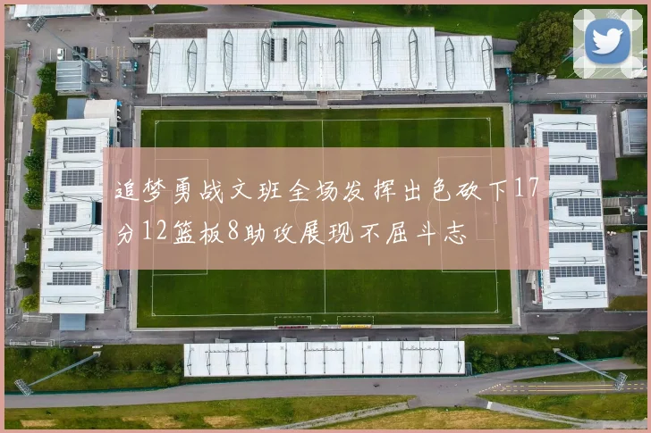 追梦勇战文班全场发挥出色砍下17分12篮板8助攻展现不屈斗志