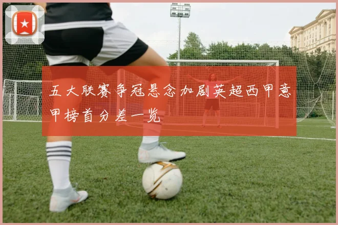 五大联赛争冠悬念加剧英超西甲意甲榜首分差一览