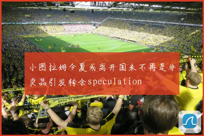 小图拉姆今夏或离开国米不再是非卖品引发转会speculation