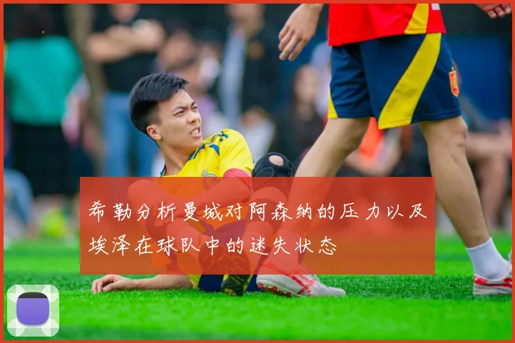 希勒分析曼城对阿森纳的压力以及埃泽在球队中的迷失状态