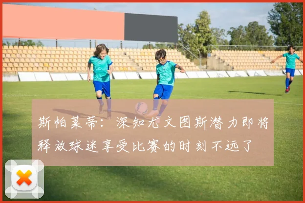 斯帕莱蒂：深知尤文图斯潜力即将释放球迷享受比赛的时刻不远了