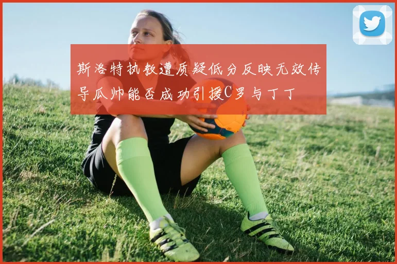 斯洛特执教遭质疑低分反映无效传导瓜帅能否成功引援C罗与丁丁