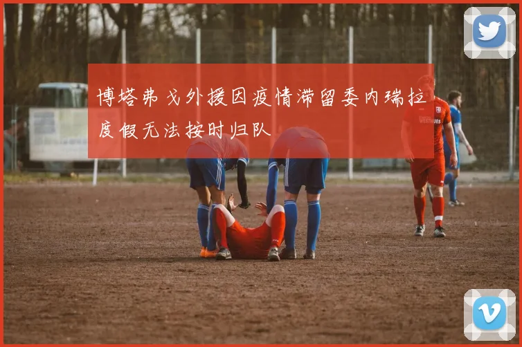 博塔弗戈外援因疫情滞留委内瑞拉度假无法按时归队