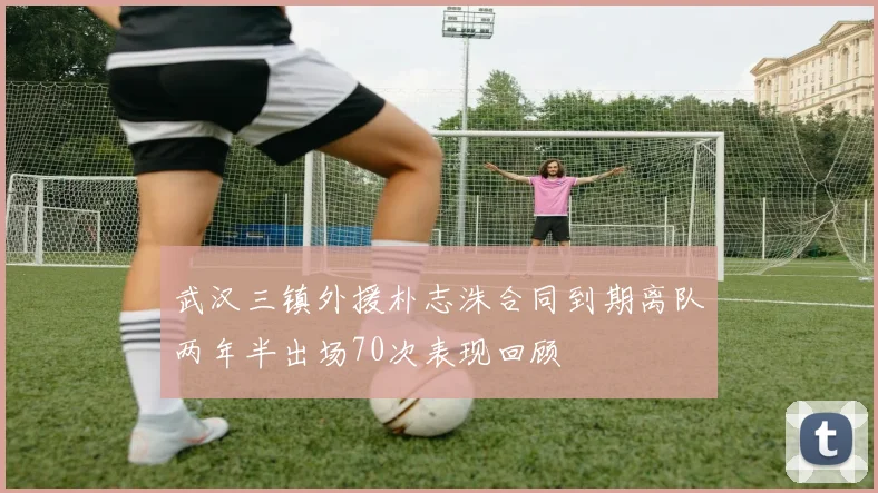 武汉三镇外援朴志洙合同到期离队两年半出场70次表现回顾