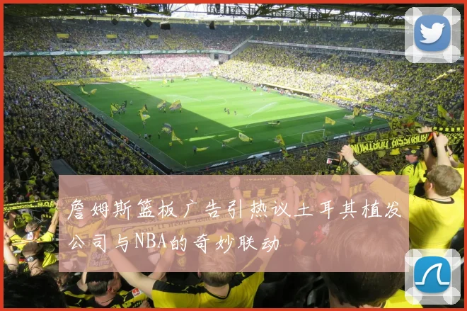 詹姆斯篮板广告引热议土耳其植发公司与NBA的奇妙联动