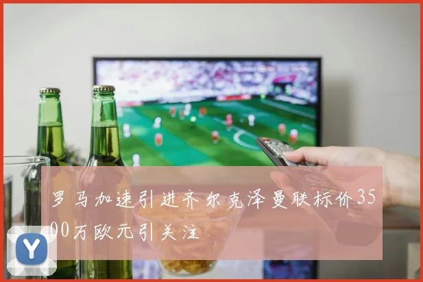 罗马加速引进齐尔克泽曼联标价3500万欧元引关注