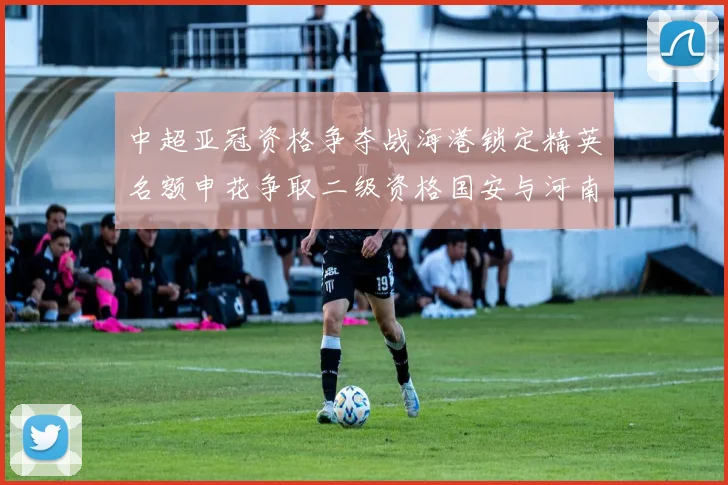 中超亚冠资格争夺战海港锁定精英名额申花争取二级资格国安与河南悬念待解