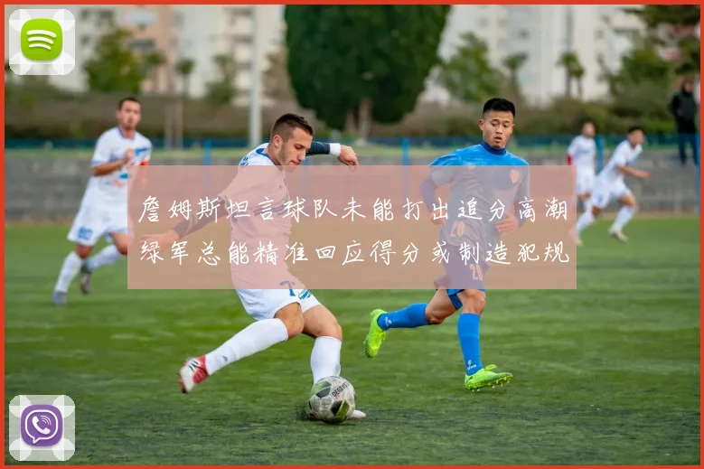 詹姆斯坦言球队未能打出追分高潮绿军总能精准回应得分或制造犯规