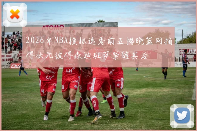 2026年NBA模拟选秀前五揭晓篮网摘得状元彼得森迪班萨紧随其后