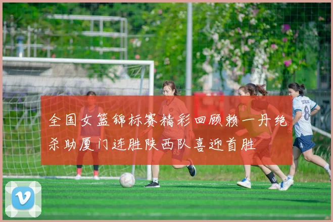 全国女篮锦标赛精彩回顾赖一丹绝杀助厦门连胜陕西队喜迎首胜
