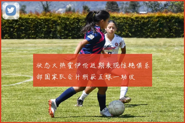 状态火热霍伊伦近期表现惊艳俱乐部国家队合计斩获五球一助攻