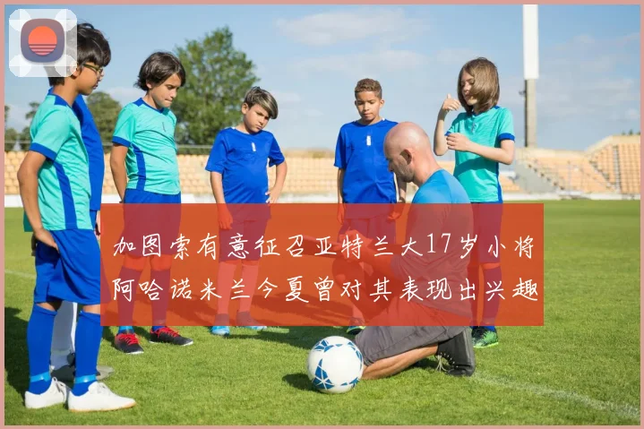加图索有意征召亚特兰大17岁小将阿哈诺米兰今夏曾对其表现出兴趣