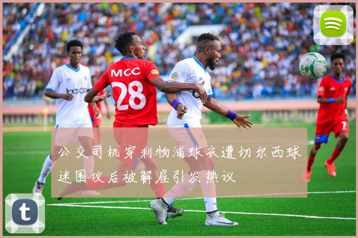 公交司机穿利物浦球衣遭切尔西球迷围攻后被解雇引发热议