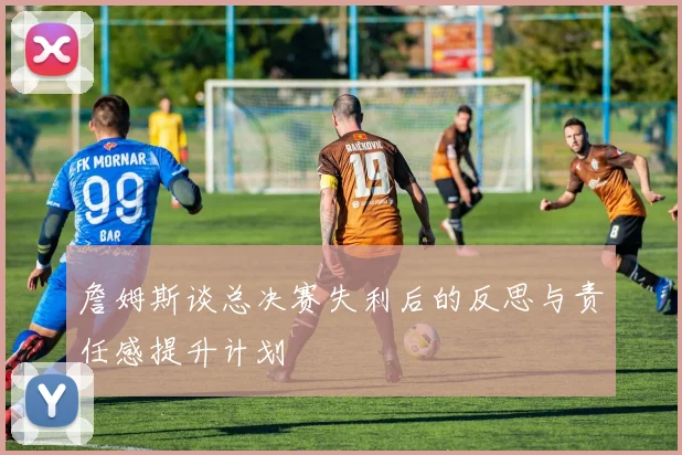 詹姆斯谈总决赛失利后的反思与责任感提升计划