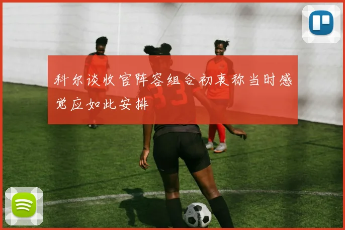 科尔谈收官阵容组合初衷称当时感觉应如此安排