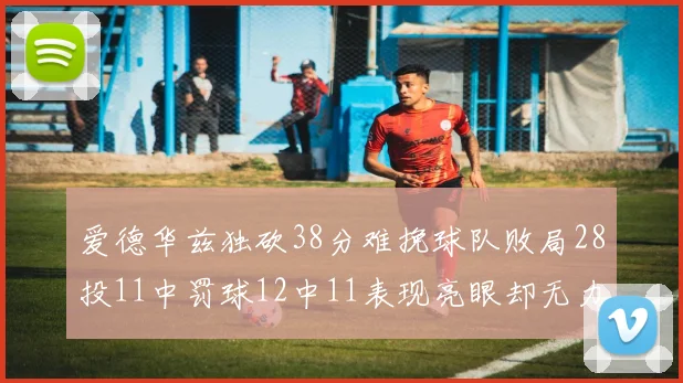 爱德华兹独砍38分难挽球队败局28投11中罚球12中11表现亮眼却无力回天